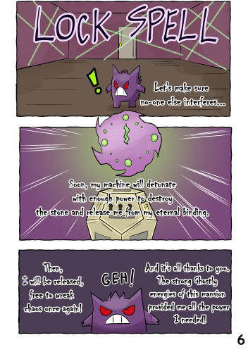 (Magical chains appear to cover the walls of the room) "Let's make sure no-one else interferes... LOCK SPELL!" (A clock appears above the machine. The design of the clock is similar to a Spiritomb without its eyes and mouth. A jagged green hand points to 12 o'clock) "Soon, my machine will detonate with enough power to destroy the stone and release me from my eternal binding." "Then, I will be released, free to wreak chaos once again!" "And it's all thanks to you. The strong ghostly energies of this mansion provided me with all the power I needed!"