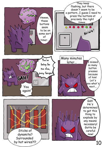 (Jinji stands in front of the new machine, and is looking over one side. Above the machine, the Spiritomb-style clock points to 3 o'clock.) "Hmmm, these buttons seem to be on some sort of timer..." (A close-up of the machine. A row of coloured buttons lie below a large metal panel. Most of the buttons are red, but one is yellow. A random button in the row then blinks green. Jinji points to the green button.) "They keep flashing, but there doesn't seem to be a pattern... I guess I need to press the buttons at precisely the right times..." (Suddenly, the Spiritomb pops out in front of Jinji once again) "You're being far too slow, puny Gengar!" (Jinji recoils backwards) "Gah! You again!" Many minutes later... "I missed so many button presses because of him! Let's see what's next..." (The metal panel from earlier has opened up, revealing a row of dynamite sticks; above which, various exposed wires are criss-crossed randomly. The wires are hot from the electricity passing through them, causing them to glow brightly.) "Sticks of dynamite? Surrounded by hot wires?!?" (Nervous lines appear on Jinji's face as he reaches forward) "Gah! He's determined to get this thing to explode by any means necessary! Gotta be careful now!"