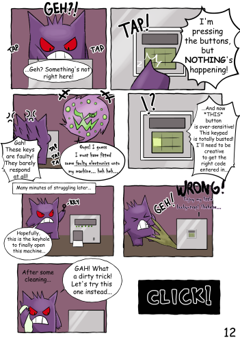 (Jinji repeatedly taps the buttons) "Geh? Something's not right here..." "I'm pressing the buttons, but NOTHING'S happening!" "Gah! These keys are faulty - they barely respond at all!" Spiritomb: "Oops, I guess I must have fitted some *faulty electronics* onto my machine... heh heh..." Jinji: "...And now THIS button is over-sensitive! This keypad is totally busted! I'll need to be creative to get the right code entered in..." Many minutes of struggling later... (Jinji holds a key to a newly-revealed keyhole) "Hopefully this is the keyhole to finally open this machine..." (The machine suddenly sprays a foul sludge directly at Jinji) "WRONG! Enjoy my little booby-trap! Shehehe..." (Jinji cleans himself off) "GAH! What a dirty trick! Let's try this one instead..." (The machine clicks open)