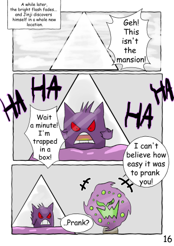 (A white triangular box is visible, surrounded by a white mist) A while later, the bright flash fades... and Jinji finds himself in a whole new location. "Geh, this isn't the mansion!" (Jinji is now visible inside the box. He appears to be pushing against one of the walls. Purple slime covers his lower body to a little below his mouth. Laughter can be heard around the outside of the box) "Wait a minute! I'm trapped in a box!" (Spiritomb floats up beside the box, speaking to Jinji from outside. His laughter has turned from malicious to a more joyful tone) "I can't believe how easy it was to prank you!" "..Prank?"