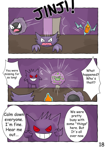 Phantisserie, Alessandro and Gaspar rush through the now opened door with concerned looks on their faces. They gather a short distance away from Jinji, who smiles at their presence. The Spiritomb is beside Jinji. "You were missing for so long!" "What's happened? Who's that!?" Jinji grins as he holds up both hands in a "hold up" pose. "Calm down everyone. I'm fine. Hear me out..." "We were pretty busy with some 'things' here. But it's all over now."