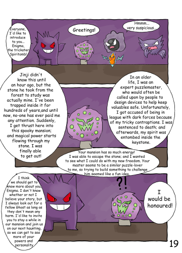 Jinji introduces the other Ghosts to the Spiritomb, referring to him as "Enigma, the trickster". As the other Ghosts look at him suspiciously, Enigma proceeds to tell everyone his backstory. Jinji admits he doesn't know if Enigma is telling the truth, but he has taken a liking to Enigma and is curious about him; and he believes in looking out for Ghosts who don't intend to cause any harm. He decides to invite Enigma to stay with him at the mansion, so they can all get to know him better - which Enigma graciously accepts. As this page is heavily wordy and involves a lot of character exposition, please see the description for a transcript.