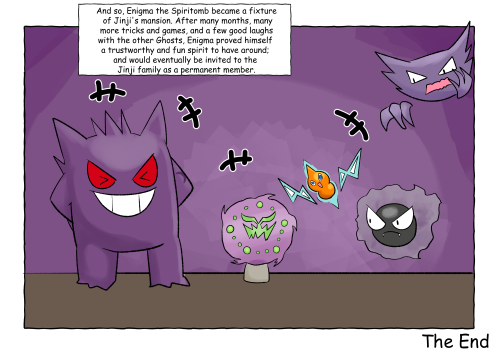 And so, Enigma the Spiritomb became a fixture of Jinji's mansion. After many months, many more tricks and games, and a few good laughs with the other Ghosts, Enigma proved himself a trustworthy and fun spirit to have around; and would eventually be invited to the Jinji family as a permanent member. (A picture of all the Ghosts together. Jinji is to the left of Enigma, both of whom are smiling and laughing. Alessandro the Rotom is directly opposite Enigma's right and has a joyful smile. Further right is Gaspar the Gastly, who has an uncertain frown; above Gaspar floats Phantisserie the Haunter, who has one hand to her face, as if pondering the situation. The picture is captioned, "The End")